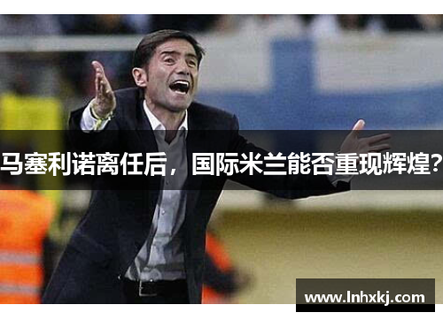 马塞利诺离任后，国际米兰能否重现辉煌？